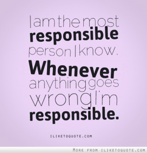 am the most responsible person i know whenever anything goes wrong i ...