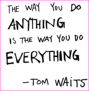 The way you do anything is the way you do everything. ~Tom Waits