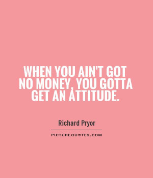... you ain't got no money, you gotta get an attitude Picture Quote #1