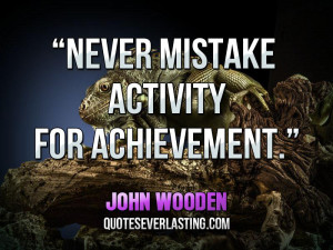 Never mistake activity for achievement.” — John Wooden