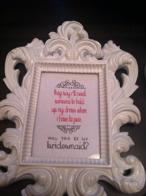 ... to hold up my dress when I have to pee. Will you be my bridesmaid