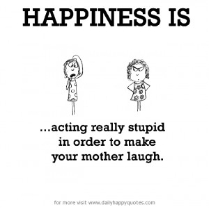 Happiness is, acting really stupid in order to make your mother laugh.