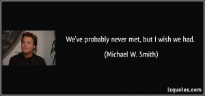 We've probably never met, but I wish we had. - Michael W. Smith