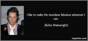 like to make the mundane fabulous whenever I can. - Rufus Wainwright