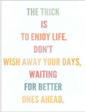 The trick is to enjoy life. Don't wish away your days waiting for ...