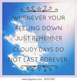 ... your feeling down just remember cloudy days do not last forever