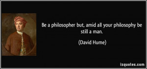 ... philosopher but, amid all your philosophy be still a man. - David Hume