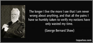 The longer I live the more I see that I am never wrong about anything ...