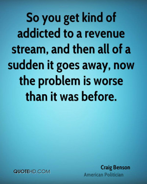 So you get kind of addicted to a revenue stream, and then all of a ...
