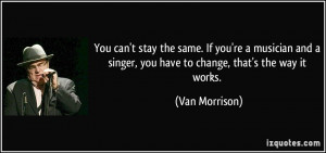 stay the same. If you're a musician and a singer, you have to change ...