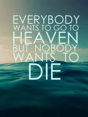 Everybody wants to go to heaven but nobody wants to die