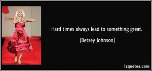 Hard times always lead to something great. - Betsey Johnson
