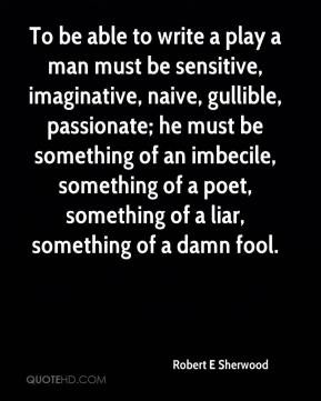 Robert E Sherwood - To be able to write a play a man must be sensitive ...