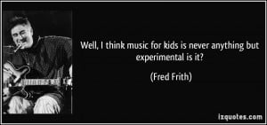 Well I think music for kids is never anything but experimental is it