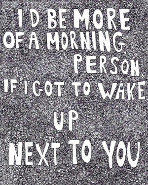 be more of a morning person if I got to wake up next to you.