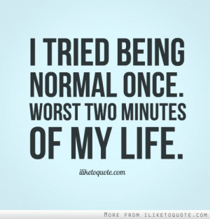 tried being normal once. Worst two minutes of my life.