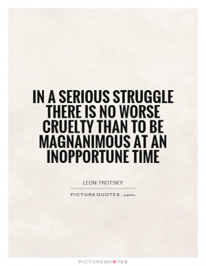 In a serious struggle there is no worse cruelty than to be magnanimous ...