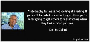 Photography for me is not looking, it's feeling. If you can't feel ...