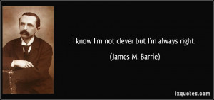 know I'm not clever but I'm always right. - James M. Barrie