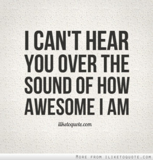 can't hear you over the sound of how awesome I am.
