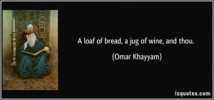 loaf of bread, a jug of wine, and thou. - Omar Khayyam