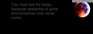 ... live for today, because yesterday is gone and tomorrow may never come