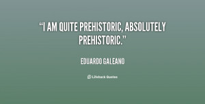 am quite prehistoric, absolutely prehistoric.”