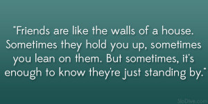 Friends are like the walls of a house. Sometimes they hold you up ...