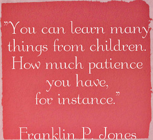... many things from children. How much patience you have, for instance