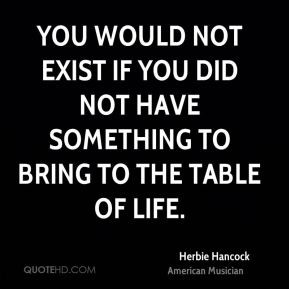 ... not exist if you did not have something to bring to the table of life