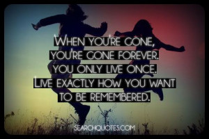... . You only live once. Live exactly how you want to be remembered