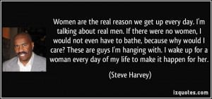 Women are the real reason we get up every day. I'm talking about real ...