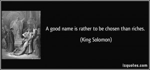 good name is rather to be chosen than riches. - King Solomon
