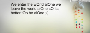 We enter the wOrld alOne we leave the world alOne sO its better tOo be ...