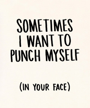 Sometimes I want to punch myself (in your face)