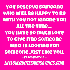 You deserve someone who will be happy to be with you not ignore you ...