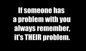 If someone has a problem with you always remember, it's their problem.