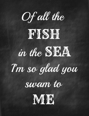 Of all the fish in the sea I'm so glad you swam to me.