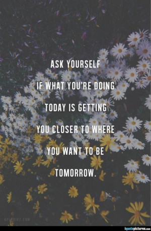 ... you're doing today is getting you closer to where you want to be