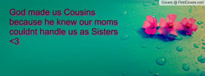 ... made us Cousins because he knew our moms couldnt handle us as Sisters