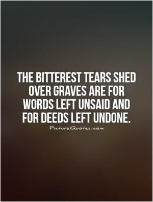 The bitterest tears shed over graves are for words left unsaid and for ...