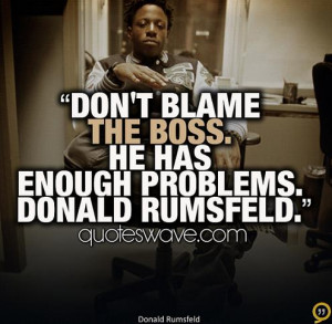 Don't blame the boss. He has enough problems. Donald Rumsfeld.