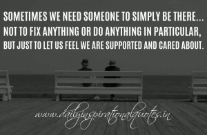 need someone to simply be there... Not to fix anything or do anything ...