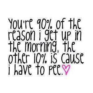 ... reason I get up in the morning, the other 10% is cause I have to pee