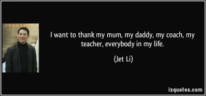 ... my mum, my daddy, my coach, my teacher, everybody in my life. - Jet Li