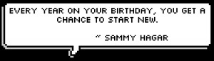 ... year on your birthday, you get a chance to start new. ~ Sammy Hagar