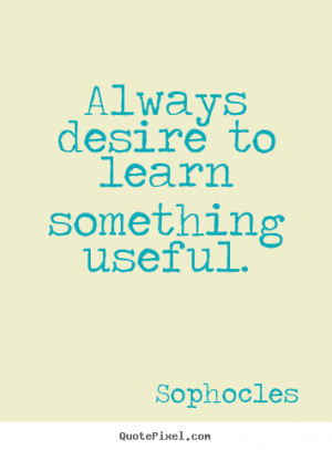 Always desire to learn something useful. Sophocles greatest ...