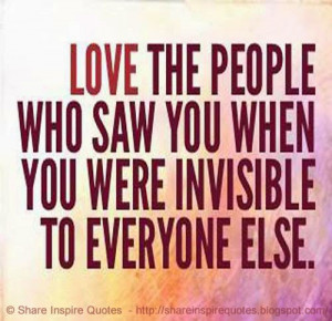 Love the people who saw you when you were invisible to everyone else