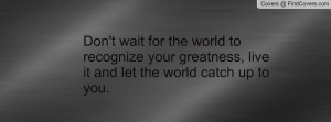 ... recognize your greatness, live it and let the world catch up to you