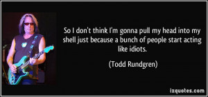 ... because a bunch of people start acting like idiots. - Todd Rundgren